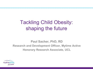 Tackling Child Obesity:
shaping the future
Paul Sacher, PhD, RD
Research and Development Officer, Mytime Active
Honorary Research Associate, UCL
 