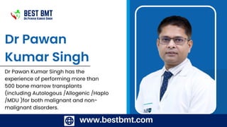 www.bestbmt.com
www.bestbmt.com
Dr Pawan
Kumar Singh
Dr Pawan Kumar Singh has the
experience of performing more than
500 bone marrow transplants
(including Autologous /Allogenic /Haplo
/MDU )for both malignant and non-
malignant disorders.
BEST BMT
Dr.Pawan Kumar Singh
 