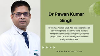 Dr Pawan Kumar
Singh
Dr Pawan Kumar Singh has the experience of
performing more than 500 bone marrow
transplants (including Autologous /Allogenic
/Haplo /MDU )for both malignant and non-
malignant disorders.
w w w . b e s t b m t . c o m
 
