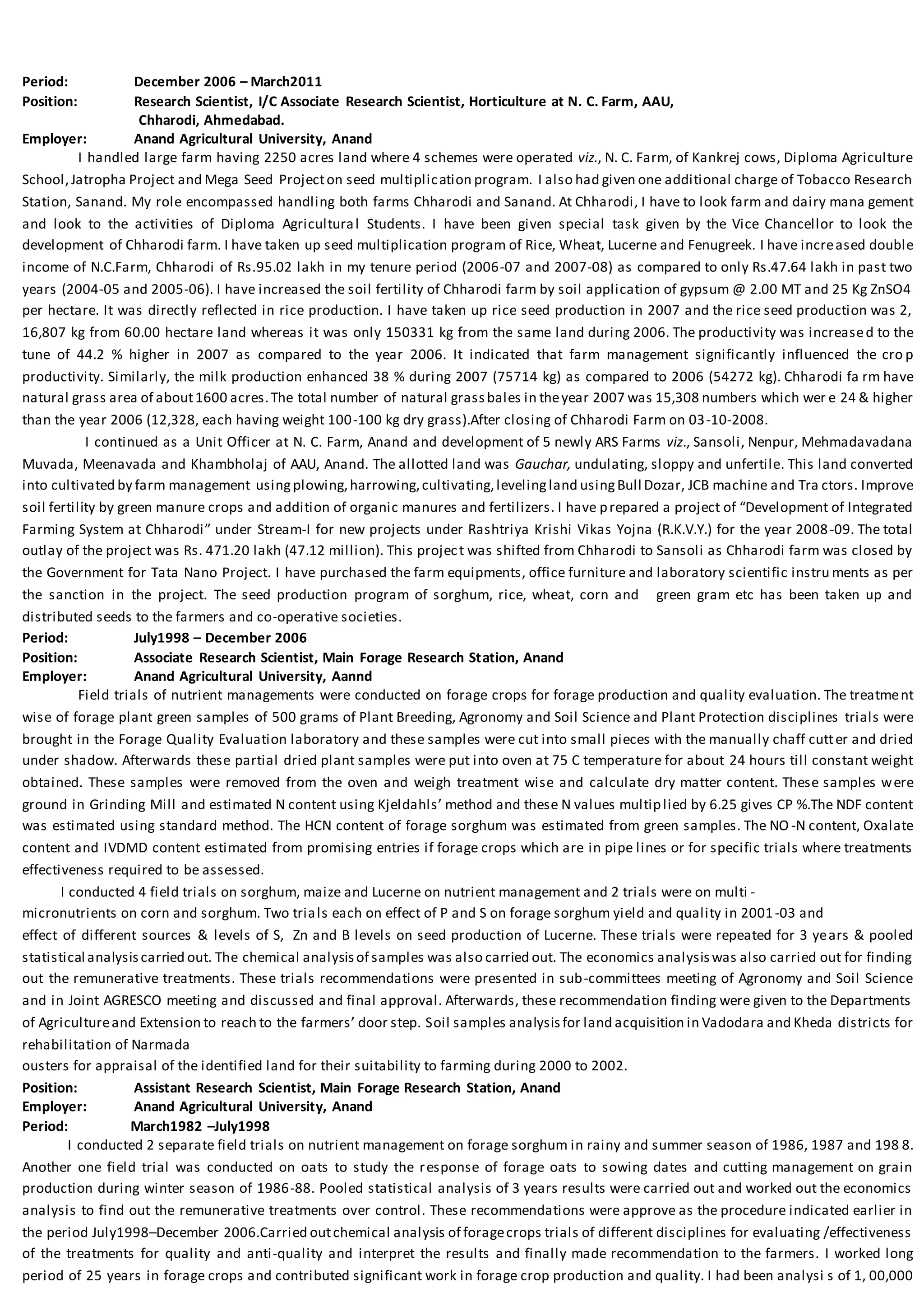 Period: December 2006 – March2011
Position: Research Scientist, I/C Associate Research Scientist, Horticulture at N. C. Farm, AAU,
Chharodi, Ahmedabad.
Employer: Anand Agricultural University, Anand
I handled large farm having 2250 acres land where 4 schemes were operated viz., N. C. Farm, of Kankrej cows, Diploma Agriculture
School,Jatropha Project and Mega Seed Projecton seed multiplication program. I also had given one additional charge of Tobacco Research
Station, Sanand. My role encompassed handling both farms Chharodi and Sanand. At Chharodi, I have to look farm and dairy mana gement
and look to the activities of Diploma Agricultural Students. I have been given special task given by the Vice Chancellor to look the
development of Chharodi farm. I have taken up seed multiplication program of Rice, Wheat, Lucerne and Fenugreek. I have increased double
income of N.C.Farm, Chharodi of Rs.95.02 lakh in my tenure period (2006-07 and 2007-08) as compared to only Rs.47.64 lakh in past two
years (2004-05 and 2005-06). I have increased the soil fertility of Chharodi farm by soil application of gypsum @ 2.00 MT and 25 Kg ZnSO4
per hectare. It was directly reflected in rice production. I have taken up rice seed production in 2007 and the rice seed production was 2,
16,807 kg from 60.00 hectare land whereas it was only 150331 kg from the same land during 2006. The productivity was increased to the
tune of 44.2 % higher in 2007 as compared to the year 2006. It indicated that farm management significantly influenced the cro p
productivity. Similarly, the milk production enhanced 38 % during 2007 (75714 kg) as compared to 2006 (54272 kg). Chharodi fa rm have
natural grass area of about1600 acres.The total number of natural grassbales in theyear 2007 was 15,308 numbers which wer e 24 & higher
than the year 2006 (12,328, each having weight 100-100 kg dry grass).After closing of Chharodi Farm on 03-10-2008.
I continued as a Unit Officer at N. C. Farm, Anand and development of 5 newly ARS Farms viz., Sansoli, Nenpur, Mehmadavadana
Muvada, Meenavada and Khambholaj of AAU, Anand. The allotted land was Gauchar, undulating, sloppy and unfertile. This land converted
into cultivated by farm management usingplowing,harrowing,cultivating,levelingland usingBull Dozar, JCB machine and Tra ctors. Improve
soil fertility by green manure crops and addition of organic manures and fertilizers. I have prepared a project of “Development of Integrated
Farming System at Chharodi” under Stream-I for new projects under Rashtriya Krishi Vikas Yojna (R.K.V.Y.) for the year 2008-09. The total
outlay of the project was Rs. 471.20 lakh (47.12 million). This project was shifted from Chharodi to Sansoli as Chharodi farm was closed by
the Government for Tata Nano Project. I have purchased the farm equipments, office furniture and laboratory scientific instru ments as per
the sanction in the project. The seed production program of sorghum, rice, wheat, corn and green gram etc has been taken up and
distributed seeds to the farmers and co-operative societies.
Period: July1998 – December 2006
Position: Associate Research Scientist, Main Forage Research Station, Anand
Employer: Anand Agricultural University, Aannd
Field trials of nutrient managements were conducted on forage crops for forage production and quality evaluation. The treatment
wise of forage plant green samples of 500 grams of Plant Breeding, Agronomy and Soil Science and Plant Protection disciplines trials were
brought in the Forage Quality Evaluation laboratory and these samples were cut into small pieces with the manually chaff cutter and dried
under shadow. Afterwards these partial dried plant samples were put into oven at 75 C temperature for about 24 hours till constant weight
obtained. These samples were removed from the oven and weigh treatment wise and calculate dry matter content. These samples were
ground in Grinding Mill and estimated N content using Kjeldahls’ method and these N values multiplied by 6.25 gives CP %.The NDF content
was estimated using standard method. The HCN content of forage sorghum was estimated from green samples. The NO -N content, Oxalate
content and IVDMD content estimated from promising entries if forage crops which are in pipe lines or for specific trials where treatments
effectiveness required to be assessed.
I conducted 4 field trials on sorghum, maize and Lucerne on nutrient management and 2 trials were on multi -
micronutrients on corn and sorghum. Two trials each on effect of P and S on forage sorghum yield and quality in 2001-03 and
effect of different sources & levels of S, Zn and B levels on seed production of Lucerne. These trials were repeated for 3 years & pooled
statistical analysiscarried out. The chemical analysisof samples was also carried out. The economics analysiswas also carried out for finding
out the remunerative treatments. These trials recommendations were presented in sub-committees meeting of Agronomy and Soil Science
and in Joint AGRESCO meeting and discussed and final approval. Afterwards, these recommendation finding were given to the Departments
of Agricultureand Extension to reach to the farmers’ door step. Soil samples analysisfor land acquisition in Vadodara and Kheda districts for
rehabilitation of Narmada
ousters for appraisal of the identified land for their suitability to farming during 2000 to 2002.
Position: Assistant Research Scientist, Main Forage Research Station, Anand
Employer: Anand Agricultural University, Anand
Period: March1982 –July1998
I conducted 2 separate field trials on nutrient management on forage sorghum in rainy and summer season of 1986, 1987 and 198 8.
Another one field trial was conducted on oats to study the response of forage oats to sowing dates and cutting management on grain
production during winter season of 1986-88. Pooled statistical analysis of 3 years results were carried out and worked out the economics
analysis to find out the remunerative treatments over control. These recommendations were approve as the procedure indicated earlier in
the period July1998–December 2006.Carried outchemical analysis of foragecrops trials of different disciplines for evaluating /effectiveness
of the treatments for quality and anti-quality and interpret the results and finally made recommendation to the farmers. I worked long
period of 25 years in forage crops and contributed significant work in forage crop production and quality. I had been analysi s of 1, 00,000
 