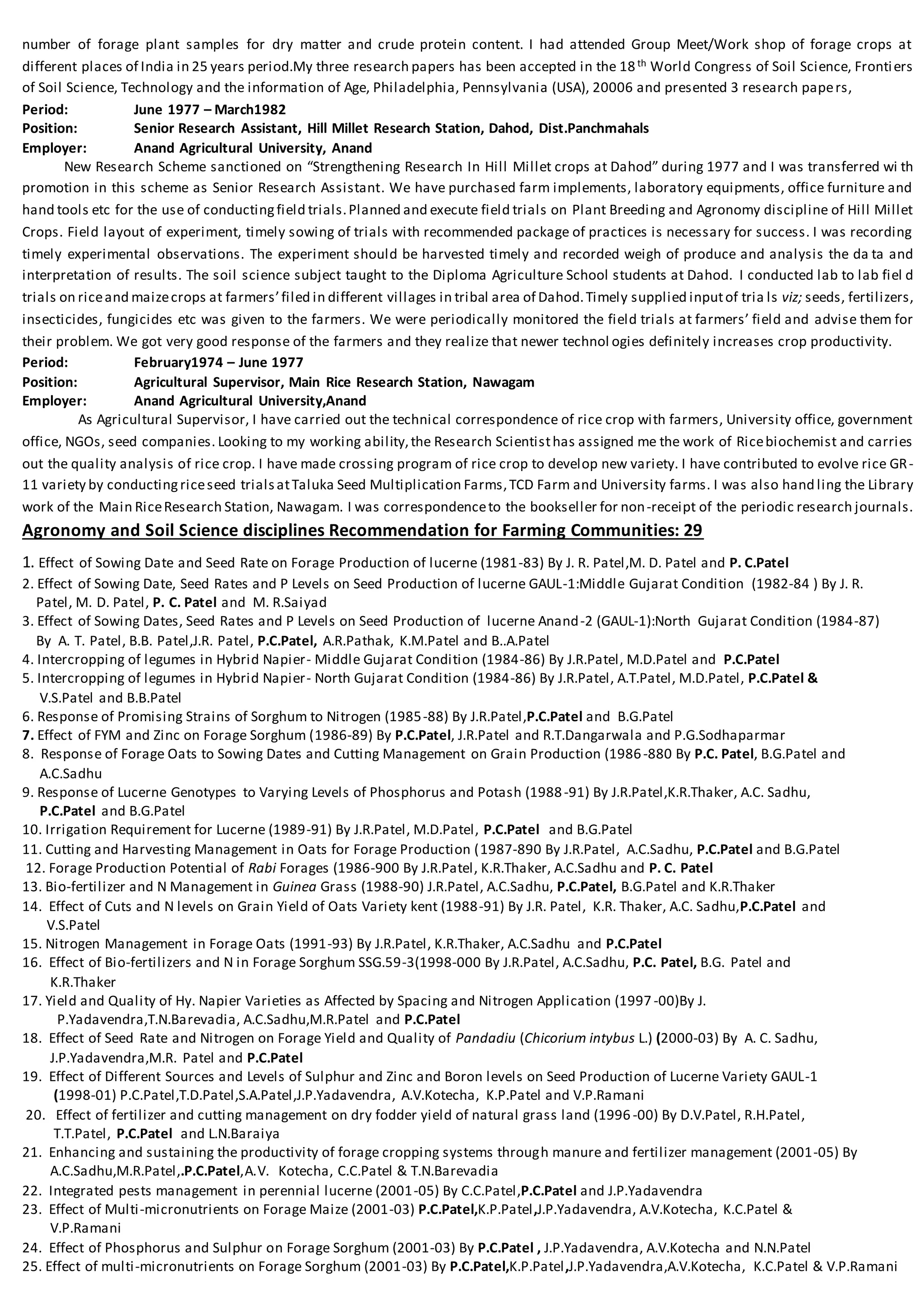 number of forage plant samples for dry matter and crude protein content. I had attended Group Meet/Work shop of forage crops at
different places of India in 25 years period.My three research papers has been accepted in the 18th World Congress of Soil Science, Frontiers
of Soil Science, Technology and the information of Age, Philadelphia, Pennsylvania (USA), 20006 and presented 3 research papers,
Period: June 1977 – March1982
Position: Senior Research Assistant, Hill Millet Research Station, Dahod, Dist.Panchmahals
Employer: Anand Agricultural University, Anand
New Research Scheme sanctioned on “Strengthening Research In Hill Millet crops at Dahod” during 1977 and I was transferred wi th
promotion in this scheme as Senior Research Assistant. We have purchased farm implements, laboratory equipments, office furniture and
hand tools etc for the use of conductingfield trials.Planned and execute field trials on Plant Breeding and Agronomy discipline of Hill Millet
Crops. Field layout of experiment, timely sowing of trials with recommended package of practices is necessary for success. I was recording
timely experimental observations. The experiment should be harvested timely and recorded weigh of produce and analysis the da ta and
interpretation of results. The soil science subject taught to the Diploma Agriculture School students at Dahod. I conducted lab to lab fiel d
trials on riceand maizecrops at farmers’filed in different villages in tribal area of Dahod.Timely supplied inputof tria ls viz; seeds, fertilizers,
insecticides, fungicides etc was given to the farmers. We were periodically monitored the field trials at farmers’ field and advise them for
their problem. We got very good response of the farmers and they realize that newer technol ogies definitely increases crop productivity.
Period: February1974 – June 1977
Position: Agricultural Supervisor, Main Rice Research Station, Nawagam
Employer: Anand Agricultural University,Anand
As Agricultural Supervisor, I have carried out the technical correspondence of rice crop with farmers, University office, government
office, NGOs, seed companies. Looking to my working ability,the Research Scientisthas assigned me the work of Ricebiochemist and carries
out the quality analysis of rice crop. I have made crossing program of rice crop to develop new variety. I have contributed to evolve rice GR-
11 variety by conductingriceseed trialsatTaluka Seed Multiplication Farms,TCD Farm and University farms. I was also hand ling the Library
work of the Main RiceResearch Station, Nawagam. I was correspondenceto the bookseller for non-receipt of the periodic research journals.
Agronomy and Soil Science disciplines Recommendation for Farming Communities: 29
1. Effect of Sowing Date and Seed Rate on Forage Production of lucerne (1981-83) By J. R. Patel,M. D. Patel and P. C.Patel
2. Effect of Sowing Date, Seed Rates and P Levels on Seed Production of lucerne GAUL-1:Middle Gujarat Condition (1982-84 ) By J. R.
Patel, M. D. Patel, P. C. Patel and M. R.Saiyad
3. Effect of Sowing Dates, Seed Rates and P Levels on Seed Production of lucerne Anand-2 (GAUL-1):North Gujarat Condition (1984-87)
By A. T. Patel, B.B. Patel,J.R. Patel, P.C.Patel, A.R.Pathak, K.M.Patel and B..A.Patel
4. Intercropping of legumes in Hybrid Napier- Middle Gujarat Condition (1984-86) By J.R.Patel, M.D.Patel and P.C.Patel
5. Intercropping of legumes in Hybrid Napier- North Gujarat Condition (1984-86) By J.R.Patel, A.T.Patel, M.D.Patel, P.C.Patel &
V.S.Patel and B.B.Patel
6. Response of Promising Strains of Sorghum to Nitrogen (1985-88) By J.R.Patel,P.C.Patel and B.G.Patel
7. Effect of FYM and Zinc on Forage Sorghum (1986-89) By P.C.Patel, J.R.Patel and R.T.Dangarwala and P.G.Sodhaparmar
8. Response of Forage Oats to Sowing Dates and Cutting Management on Grain Production (1986-880 By P.C. Patel, B.G.Patel and
A.C.Sadhu
9. Response of Lucerne Genotypes to Varying Levels of Phosphorus and Potash (1988-91) By J.R.Patel,K.R.Thaker, A.C. Sadhu,
P.C.Patel and B.G.Patel
10. Irrigation Requirement for Lucerne (1989-91) By J.R.Patel, M.D.Patel, P.C.Patel and B.G.Patel
11. Cutting and Harvesting Management in Oats for Forage Production (1987-890 By J.R.Patel, A.C.Sadhu, P.C.Patel and B.G.Patel
12. Forage Production Potential of Rabi Forages (1986-900 By J.R.Patel, K.R.Thaker, A.C.Sadhu and P. C. Patel
13. Bio-fertilizer and N Management in Guinea Grass (1988-90) J.R.Patel, A.C.Sadhu, P.C.Patel, B.G.Patel and K.R.Thaker
14. Effect of Cuts and N levels on Grain Yield of Oats Variety kent (1988-91) By J.R. Patel, K.R. Thaker, A.C. Sadhu,P.C.Patel and
V.S.Patel
15. Nitrogen Management in Forage Oats (1991-93) By J.R.Patel, K.R.Thaker, A.C.Sadhu and P.C.Patel
16. Effect of Bio-fertilizers and N in Forage Sorghum SSG.59-3(1998-000 By J.R.Patel, A.C.Sadhu, P.C. Patel, B.G. Patel and
K.R.Thaker
17. Yield and Quality of Hy. Napier Varieties as Affected by Spacing and Nitrogen Application (1997 -00)By J.
P.Yadavendra,T.N.Barevadia, A.C.Sadhu,M.R.Patel and P.C.Patel
18. Effect of Seed Rate and Nitrogen on Forage Yield and Quality of Pandadiu (Chicorium intybus L.) (2000-03) By A. C. Sadhu,
J.P.Yadavendra,M.R. Patel and P.C.Patel
19. Effect of Different Sources and Levels of Sulphur and Zinc and Boron levels on Seed Production of Lucerne Variety GAUL-1
(1998-01) P.C.Patel,T.D.Patel,S.A.Patel,J.P.Yadavendra, A.V.Kotecha, K.P.Patel and V.P.Ramani
20. Effect of fertilizer and cutting management on dry fodder yield of natural grass land (1996 -00) By D.V.Patel, R.H.Patel,
T.T.Patel, P.C.Patel and L.N.Baraiya
21. Enhancing and sustaining the productivity of forage cropping systems through manure and fertilizer management (2001-05) By
A.C.Sadhu,M.R.Patel,.P.C.Patel,A.V. Kotecha, C.C.Patel & T.N.Barevadia
22. Integrated pests management in perennial lucerne (2001-05) By C.C.Patel,P.C.Patel and J.P.Yadavendra
23. Effect of Multi-micronutrients on Forage Maize (2001-03) P.C.Patel,K.P.Patel,J.P.Yadavendra, A.V.Kotecha, K.C.Patel &
V.P.Ramani
24. Effect of Phosphorus and Sulphur on Forage Sorghum (2001-03) By P.C.Patel , J.P.Yadavendra, A.V.Kotecha and N.N.Patel
25. Effect of multi-micronutrients on Forage Sorghum (2001-03) By P.C.Patel,K.P.Patel,J.P.Yadavendra,A.V.Kotecha, K.C.Patel & V.P.Ramani
 