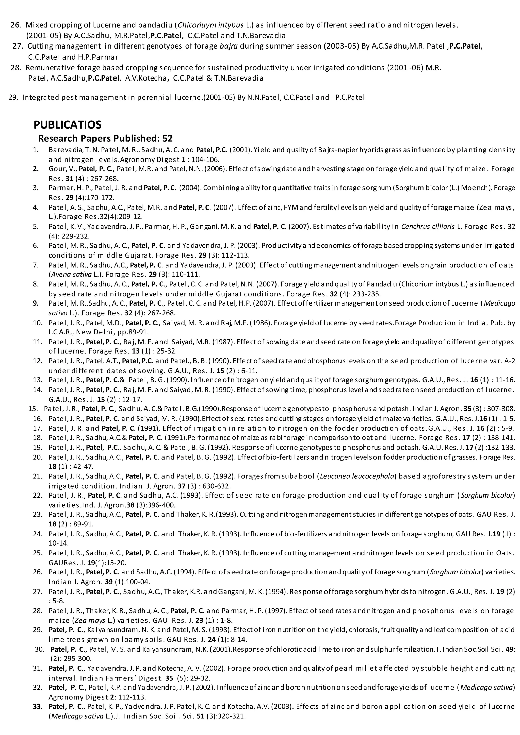 26. Mixed cropping of Lucerne and pandadiu (Chicoriuym intybus L.) as influenced by different seed ratio and nitrogen levels.
(2001-05) By A.C.Sadhu, M.R.Patel,P.C.Patel, C.C.Patel and T.N.Barevadia
27. Cutting management in different genotypes of forage bajra during summer season (2003-05) By A.C.Sadhu,M.R. Patel ,P.C.Patel,
C.C.Patel and H.P.Parmar
28. Remunerative forage based cropping sequence for sustained productivity under irrigated conditions (2001 -06) M.R.
Patel, A.C.Sadhu,P.C.Patel, A.V.Kotecha, C.C.Patel & T.N.Barevadia
29. Integrated pest management in perennial lucerne.(2001-05) By N.N.Patel, C.C.Patel and P.C.Patel
PUBLICATIOS
Research Papers Published: 52
1. Barevadia, T. N. Patel, M. R., Sadhu, A. C. and Patel, P.C. (2001). Yield and qualityof Bajra-napier hybrids grass as influencedby planting density
and nitrogen levels.Agronomy Digest 1 : 104-106.
2. Gour, V., Patel, P. C., Patel, M.R. and Patel, N.N. (2006). Effect ofsowingdate andharvesting stage onforage yieldand quality of maize. Forage
Res. 31 (4) : 267-268.
3. Parmar, H. P., Patel, J. R. and Patel, P.C. (2004). Combiningabilityfor quantitative traits in forage sorghum (Sorghum bicolor (L.) Moench). Forage
Res. 29 (4):170-172.
4. Patel, A. S., Sadhu, A.C., Patel, M.R. andPatel, P.C. (2007). Effect of zinc, FYMand fertilitylevelson yield and qualityof forage maize (Zea mays,
L.).Forage Res.32(4):209-12.
5. Patel, K. V., Yadavendra, J. P., Parmar, H. P., Gangani, M. K. and Patel, P. C. (2007). Estimates ofvariability in Cenchrus cilliaris L. Forage Res. 32
(4): 229-232.
6. Patel, M. R., Sadhu, A. C., Patel, P. C. and Yadavendra, J. P. (2003). Productivityandeconomics of forage basedcropping systems under irrigated
conditions of middle Gujarat. Forage Res. 29 (3): 112-113.
7. Patel, M. R., Sadhu, A.C., Patel, P. C. and Yadavendra, J. P. (2003). Effect of cutting management andnitrogenlevels ongrain production of oats
(Avena sativa L.). Forage Res. 29 (3): 110-111.
8. Patel, M. R., Sadhu, A. C., Patel, P. C., Patel, C. C. and Patel, N.N. (2007). Forage yieldandqualityof Pandadiu (Chicorium intybus L.) as influenced
by seed rate and nitrogen levels under middle Gujarat conditions. Forage Res. 32 (4): 233-235.
9. Patel, M. R.,Sadhu, A. C., Patel, P. C., Patel, C. C. and Patel, H.P. (2007). Effect offertilizer management onseed productionof Lucerne (Medicago
sativa L.). Forage Res. 32 (4): 267-268.
10. Patel, J. R., Patel, M.D., Patel, P. C., Saiyad, M. R. and Raj, M.F. (1986). Forage yieldof lucerne byseed rates.Forage Production in India. Pub. by
I.C.A.R., New Delhi, pp.89-91.
11. Patel, J. R., Patel, P. C., Raj, M. F. and Saiyad, M.R. (1987). Effect of sowing date andseed rate on forage yield andqualityof different genotypes
of lucerne. Forage Res. 13 (1) : 25-32.
12. Patel, J. R., Patel. A.T., Patel, P.C. and Patel., B. B. (1990). Effect of seedrate andphosphorus levels on the seed production of lucerne var. A-2
under different dates of sowing. G.A.U., Res. J. 15 (2) : 6-11.
13. Patel, J. R., Patel, P. C.& Patel, B. G. (1990). Influence ofnitrogen onyieldandqualityof forage sorghum genotypes. G.A.U., Res. J. 16 (1) : 11-16.
14. Patel, J. R., Patel, P. C., Raj, M. F. and Saiyad, M. R. (1990). Effect of sowing time, phosphorus level andseedrate onseed production of lucerne.
G.A.U., Res. J. 15 (2) : 12-17.
15. Patel, J. R., Patel, P. C., Sadhu, A. C.&Patel, B.G.(1990).Response of lucerne genotypesto phosphorus and potash. IndianJ. Agron. 35 (3) : 307-308.
16. Patel, J. R., Patel, P. C. and Saiyad, M. R. (1990).Effect of seed rates andcutting stages onforage yieldof maize varieties. G.A.U., Res. J.16 (1) : 1-5.
17. Patel, J. R. and Patel, P. C. (1991). Effect of irrigation in relation to nitrogen on the fodder production of oats.G.A.U., Res. J. 16 (2) : 5-9.
18. Patel, J. R., Sadhu, A.C.& Patel, P. C. (1991).Performance of maize as rabi forage incomparisonto oat and lucerne. Forage Res. 17 (2) : 138-141.
19. Patel, J. R., Patel, P.C., Sadhu, A. C. & Patel, B. G. (1992). Response oflucerne genotypes to phosphorus and potash. G.A.U. Res. J. 17 (2) :132-133.
20. Patel, J. R., Sadhu, A.C., Patel, P. C. and Patel, B. G. (1992). Effect ofbio-fertilizers andnitrogenlevelson fodder productionof grasses. Forage Res.
18 (1) : 42-47.
21. Patel, J. R., Sadhu, A.C., Patel, P. C. and Patel, B. G. (1992). Forages from subabool (Leucanea leucocephala) based agroforestry system under
irrigated condition. Indian J. Agron. 37 (3) : 630-632.
22. Patel, J. R., Patel, P. C. and Sadhu, A.C. (1993). Effect of seed rate on forage production and quality of forage sorghum ( Sorghum bicolor)
varieties.Ind. J. Agron.38 (3):396-400.
23. Patel, J. R., Sadhu, A.C., Patel, P. C. and Thaker, K. R.(1993). Cutting and nitrogenmanagement studies indifferent genotypes of oats. GAU Res. J.
18 (2) : 89-91.
24. Patel, J. R., Sadhu, A.C., Patel, P. C. and Thaker, K. R. (1993). Influence of bio-fertilizers andnitrogen levels onforage sorghum, GAU Res. J.19 (1) :
10-14.
25. Patel, J. R., Sadhu, A.C., Patel, P. C. and Thaker, K. R. (1993). Influence of cutting management andnitrogen levels on seed production in Oats.
GAURes. J. 19(1):15-20.
26. Patel, J. R., Patel, P. C. and Sadhu, A.C. (1994). Effect of seedrate onforage productionandqualityof forage sorghum (Sorghum bicolor) varieties.
Indian J. Agron. 39 (1):100-04.
27. Patel, J. R., Patel, P. C., Sadhu, A.C., Thaker, K.R. andGangani, M. K. (1994). Response offorage sorghum hybrids to nitrogen. G.A.U., Res. J. 19 (2)
: 5-8.
28. Patel, J. R., Thaker, K. R., Sadhu, A. C., Patel, P. C. and Parmar, H. P. (1997). Effect of seed rates andnitrogen and phosphorus levels on forage
maize (Zea mays L.) varieties. GAU Res. J. 23 (1) : 1-8.
29. Patel, P. C., Kalyansundram, N. K. and Patel, M. S. (1998). Effect of iron nutritionon the yield, chlorosis, fruit qualityandleaf composition of acid
lime trees grown on loamy soils. GAU Res. J. 24 (1): 8-14.
30. Patel, P. C., Patel, M. S. and Kalyansundram, N.K. (2001).Response ofchlorotic acid lime to iron andsulphur fertilization. I. IndianSoc.Soil Sci. 49:
(2): 295-300.
31. Patel, P. C., Yadavendra, J. P. and Kotecha, A. V. (2002). Forage production and qualityof pearl millet affe cted by stubble height and cutting
interval. Indian Farmers’ Digest. 35 (5): 29-32.
32. Patel, P. C., Patel, K.P. andYadavendra, J. P. (2002). Influence ofzinc andboronnutritiononseedandforage yields of lucerne (Medicago sativa)
Agronomy Digest.2: 112-113.
33. Patel, P. C., Patel, K. P., Yadvendra, J. P. Patel, K. C. and Kotecha, A.V. (2003). Effects of zinc and boron application on seed yield of lucerne
(Medicago sativa L.).J. Indian Soc. Soil. Sci. 51 (3):320-321.
 