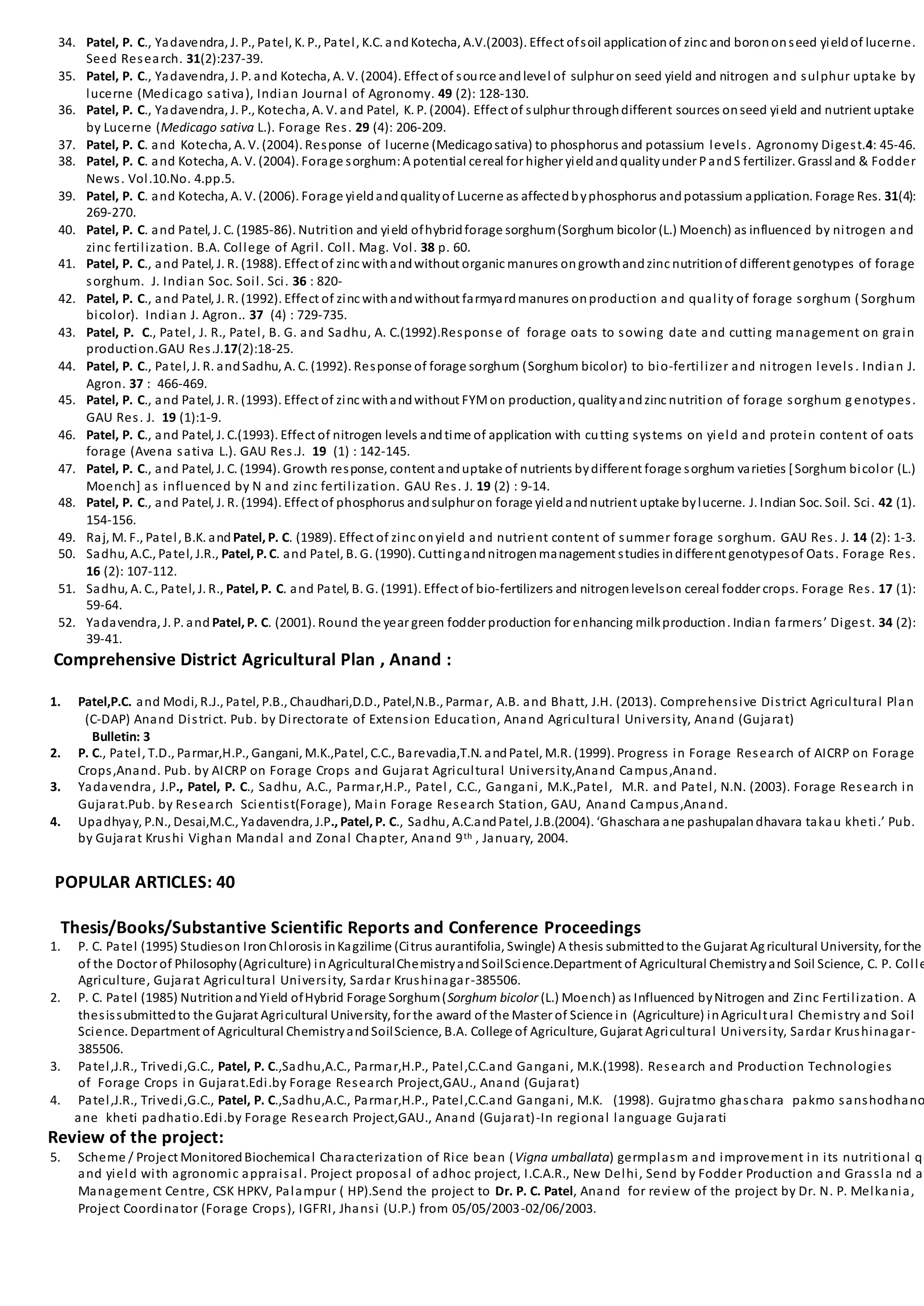 34. Patel, P. C., Yadavendra, J. P., Patel, K. P., Patel, K.C. andKotecha, A.V.(2003). Effect ofsoil applicationof zinc and borononseed yieldof lucerne.
Seed Research. 31(2):237-39.
35. Patel, P. C., Yadavendra, J. P. and Kotecha, A. V. (2004). Effect of source andlevel of sulphur on seed yield and nitrogen and sulphur uptake by
lucerne (Medicago sativa), Indian Journal of Agronomy. 49 (2): 128-130.
36. Patel, P. C., Yadavendra, J. P., Kotecha, A. V. and Patel, K. P. (2004). Effect of sulphur throughdifferent sources onseed yield and nutrient uptake
by Lucerne (Medicago sativa L.). Forage Res. 29 (4): 206-209.
37. Patel, P. C. and Kotecha, A. V. (2004). Response of lucerne (Medicagosativa) to phosphorus and potassium levels. Agronomy Digest.4: 45-46.
38. Patel, P. C. and Kotecha, A. V. (2004). Forage sorghum:A potential cereal for higher yieldandqualityunder PandS fertilizer. Grassland & Fodder
News. Vol.10.No. 4.pp.5.
39. Patel, P. C. and Kotecha, A. V. (2006). Forage yieldandqualityof Lucerne as affectedbyphosphorus andpotassium application. Forage Res. 31(4):
269-270.
40. Patel, P. C. and Patel, J. C. (1985-86). Nutrition and yield ofhybridforage sorghum(Sorghum bicolor (L.) Moench) as influenced by nitrogen and
zinc fertilization. B.A. College of Agril. Coll. Mag. Vol. 38 p. 60.
41. Patel, P. C., and Patel, J. R. (1988). Effect of zinc withandwithout organic manures ongrowthandzinc nutritionof different genotypes of forage
sorghum. J. Indian Soc. Soil. Sci. 36 : 820-
42. Patel, P. C., and Patel, J. R. (1992). Effect of zinc withandwithout farmyardmanures onproduction and quality of forage sorghum (Sorghum
bicolor). Indian J. Agron.. 37 (4) : 729-735.
43. Patel, P. C., Patel, J. R., Patel, B. G. and Sadhu, A. C.(1992).Response of forage oats to sowing date and cutting management on grain
production.GAU Res.J.17(2):18-25.
44. Patel, P. C., Patel, J. R. andSadhu, A. C. (1992). Response of forage sorghum (Sorghum bicolor) to bio-fertilizer and nitrogen levels . Indian J.
Agron. 37 : 466-469.
45. Patel, P. C., and Patel, J. R. (1993). Effect of zinc withandwithout FYMon production, qualityandzinc nutrition of forage sorghum g enotypes.
GAU Res. J. 19 (1):1-9.
46. Patel, P. C., and Patel, J. C.(1993). Effect of nitrogen levels andtime of application with cutting systems on yield and protein content of oats
forage (Avena sativa L.). GAU Res.J. 19 (1) : 142-145.
47. Patel, P. C., and Patel, J. C. (1994). Growth response, content anduptake of nutrients bydifferent forage sorghum varieties [Sorghum bicolor (L.)
Moench] as influenced by N and zinc fertilization. GAU Res. J. 19 (2) : 9-14.
48. Patel, P. C., and Patel, J. R. (1994). Effect of phosphorus andsulphur on forage yieldandnutrient uptake bylucerne. J. Indian Soc. Soil. Sci. 42 (1).
154-156.
49. Raj, M. F., Patel, B.K. and Patel, P. C. (1989). Effect of zinc onyield and nutrient content of summer forage sorghum. GAU Res. J. 14 (2): 1-3.
50. Sadhu, A.C., Patel, J.R., Patel, P.C. and Patel, B. G. (1990). Cuttingandnitrogenmanagement studies indifferent genotypesof Oats. Forage Res.
16 (2): 107-112.
51. Sadhu, A. C., Patel, J. R., Patel, P. C. and Patel, B. G. (1991). Effect of bio-fertilizers and nitrogenlevelson cereal fodder crops. Forage Res. 17 (1):
59-64.
52. Yadavendra, J. P. and Patel, P. C. (2001). Round the year green fodder production for enhancing milkproduction. Indian farmers’ Digest. 34 (2):
39-41.
Comprehensive District Agricultural Plan , Anand :
1. Patel,P.C. and Modi, R.J., Patel, P.B., Chaudhari,D.D., Patel,N.B., Parmar, A.B. and Bhatt, J.H. (2013). Comprehensive District Agricultural Plan
(C-DAP) Anand District. Pub. by Directorate of Extension Education, Anand Agricultural University, Anand (Gujarat)
Bulletin: 3
2. P. C., Patel, T.D., Parmar,H.P., Gangani, M.K.,Patel, C.C., Barevadia,T.N. andPatel, M.R. (1999). Progress in Forage Research of AICRP on Forage
Crops,Anand. Pub. by AICRP on Forage Crops and Gujarat Agricultural University,Anand Campus,Anand.
3. Yadavendra, J.P., Patel, P. C., Sadhu, A.C., Parmar,H.P., Patel, C.C., Gangani, M.K.,Patel, M.R. and Patel, N.N. (2003). Forage Research in
Gujarat.Pub. by Research Scientist(Forage), Main Forage Research Station, GAU, Anand Campus,Anand.
4. Upadhyay, P.N., Desai,M.C., Yadavendra, J.P., Patel, P. C., Sadhu, A.C.andPatel, J.B.(2004). ‘Ghaschara ane pashupalandhavara takau kheti.’ Pub.
by Gujarat Krushi Vighan Mandal and Zonal Chapter, Anand 9th , January, 2004.
POPULAR ARTICLES: 40
Thesis/Books/Substantive Scientific Reports and Conference Proceedings
1. P. C. Patel (1995) Studieson IronChlorosis inKagzilime (Citrus aurantifolia, Swingle) A thesis submittedto the Gujarat Agricultural University, for the
of the Doctor of Philosophy(Agriculture) inAgriculturalChemistryandSoilScience.Department of Agricultural Chemistryand Soil Science, C. P. Colle
Agriculture, Gujarat Agricultural University, Sardar Krushinagar-385506.
2. P. C. Patel (1985) NutritionandYield ofHybrid Forage Sorghum(Sorghum bicolor (L.) Moench) as Influenced byNitrogen and Zinc Fertilization. A
thesissubmittedto the Gujarat Agricultural University, for the award of the Master of Science in (Agriculture) inAgricultural Chemistry and Soil
Science. Department of Agricultural ChemistryandSoilScience, B.A. College of Agriculture, Gujarat Agricultural University, Sardar Krushinagar-
385506.
3. Patel,J.R., Trivedi,G.C., Patel, P. C.,Sadhu,A.C., Parmar,H.P., Patel,C.C.and Gangani, M.K.(1998). Research and Production Technologies
of Forage Crops in Gujarat.Edi.by Forage Research Project,GAU., Anand (Gujarat)
4. Patel,J.R., Trivedi,G.C., Patel, P. C.,Sadhu,A.C., Parmar,H.P., Patel,C.C.and Gangani, M.K. (1998). Gujratmo ghaschara pakmo sanshodhano
ane kheti padhatio.Edi.by Forage Research Project,GAU., Anand (Gujarat)-In regional language Gujarati
Review of the project:
5. Scheme / Project MonitoredBiochemical Characterization of Rice bean (Vigna umballata) germplasm and improvement in its nutritional qu
and yield with agronomic appraisal. Project proposal of adhoc project, I.C.A.R., New Delhi, Send by Fodder Production and Grassla nd an
Management Centre, CSK HPKV, Palampur ( HP).Send the project to Dr. P. C. Patel, Anand for review of the project by Dr. N. P. Melkania,
Project Coordinator (Forage Crops), IGFRI, Jhansi (U.P.) from 05/05/2003-02/06/2003.
 