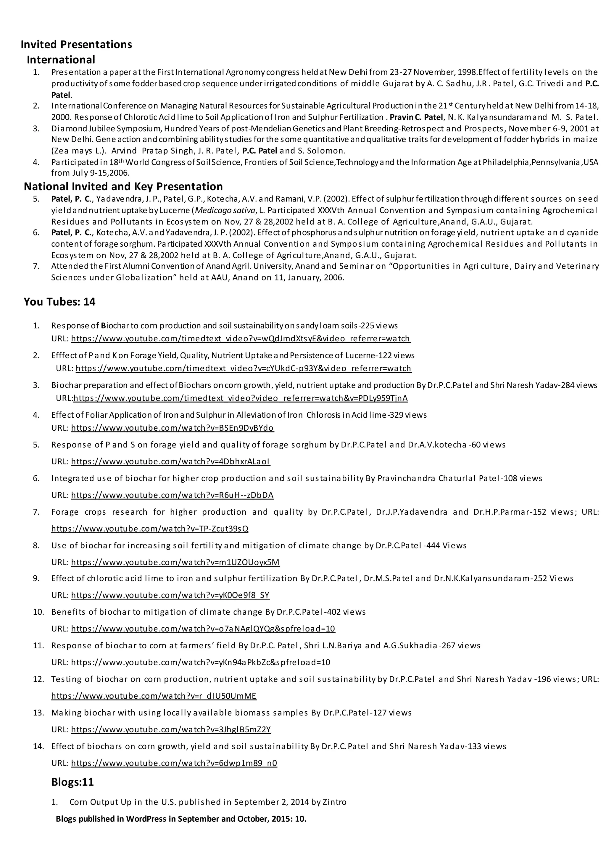 Invited Presentations
International
1. Presentation a paper at the First International Agronomycongress heldat New Delhi from 23-27 November, 1998.Effect of fertility levels on the
productivityof some fodder basedcrop sequence under irrigatedconditions of middle Gujarat by A. C. Sadhu, J.R . Patel, G.C. Trivedi and P.C.
Patel.
2. InternationalConference on Managing Natural Resources for Sustainable Agricultural Productioninthe 21st Centuryheldat New Delhi from14-18,
2000. Response of Chlorotic Acidlime to Soil Applicationof Iron and Sulphur Fertilization . PravinC. Patel, N. K. Kalyansundaramand M. S. Patel.
3. DiamondJubilee Symposium, HundredYears of post-MendelianGenetics andPlant Breeding-Retrospect and Prospects, November 6-9, 2001 at
New Delhi. Gene action andcombining abilitystudies for the some quantitative andqualitative traits for development of fodder hybrids in maize
(Zea mays L.). Arvind Pratap Singh, J. R. Patel, P.C. Patel and S. Solomon.
4. Participatedin18th World Congress ofSoilScience, Frontiers of Soil Science,Technologyand the Information Age at Philadelphia,Pennsylvania,USA
from July 9-15,2006.
National Invited and Key Presentation
5. Patel, P. C., Yadavendra, J. P., Patel, G.P., Kotecha, A.V. and Ramani, V.P. (2002). Effect of sulphur fertilizationthroughdifferent sources on seed
yieldandnutrient uptake byLucerne (Medicago sativa, L. Participated XXXVth Annual Convention and Symposium containing Agrochemical
Residues and Pollutants in Ecosystem on Nov, 27 & 28,2002 held at B. A. College of Agriculture,Anand, G.A.U., Gujarat.
6. Patel, P. C., Kotecha, A.V. andYadavendra, J. P. (2002). Effect of phosphorus andsulphur nutrition onforage yield, nutrient uptake an d cyanide
content of forage sorghum. Participated XXXVth Annual Convention and Symposium containing Agrochemical Residues and Pollutants in
Ecosystem on Nov, 27 & 28,2002 held at B. A. College of Agriculture,Anand, G.A.U., Gujarat.
7. Attendedthe First Alumni Conventionof AnandAgril. University, Anandand Seminar on “Opportunities in Agri culture, Dairy and Veterinary
Sciences under Globalization” held at AAU, Anand on 11, January, 2006.
You Tubes: 14
1. Response of Biochar to corn production and soil sustainabilityonsandyloam soils-225 views
URL: https://www.youtube.com/timedtext_video?v=wQdJmdXtsyE&video_referrer=watch
2. Efffect of Pand Kon Forage Yield, Quality, Nutrient Uptake andPersistence of Lucerne-122 views
URL: https://www.youtube.com/timedtext_video?v=cYUkdC-p93Y&video_referrer=watch
3. Biochar preparation and effect ofBiochars oncorn growth, yield, nutrient uptake and production ByDr.P.C.Patel and Shri Naresh Yadav-284 views
URL:https://www.youtube.com/timedtext_video?video_referrer=watch&v=PDLy959TjnA
4. Effect of Foliar Applicationof IronandSulphur in Alleviationof Iron Chlorosis inAcid lime-329 views
URL: https://www.youtube.com/watch?v=BSEn9DyBYdo
5. Response of P and S on forage yield and quality of forage sorghum by Dr.P.C.Patel and Dr.A.V.kotecha -60 views
URL: https://www.youtube.com/watch?v=4DbhxrALaoI
6. Integrated use of biochar for higher crop production and soil sustainability By Pravinchandra Chaturlal Patel-108 views
URL: https://www.youtube.com/watch?v=R6uH--zDbDA
7. Forage crops research for higher production and quality by Dr.P.C.Patel , Dr.J.P.Yadavendra and Dr.H.P.Parmar-152 views; URL:
https://www.youtube.com/watch?v=TP-Zcut39sQ
8. Use of biochar for increasing soil fertility and mitigation of climate change by Dr.P.C.Patel -444 Views
URL: https://www.youtube.com/watch?v=m1UZOUoyx5M
9. Effect of chlorotic acid lime to iron and sulphur fertilization By Dr.P.C.Patel , Dr.M.S.Patel and Dr.N.K.Kalyansundaram-252 Views
URL: https://www.youtube.com/watch?v=yK0Oe9f8_SY
10. Benefits of biochar to mitigation of climate change By Dr.P.C.Patel -402 views
URL: https://www.youtube.com/watch?v=o7aNAglQYQg&spfreload=10
11. Response of biochar to corn at farmers’ field By Dr.P.C. Patel , Shri L.N.Bariya and A.G.Sukhadia -267 views
URL: https://www.youtube.com/watch?v=yKn94aPkbZc&spfreload=10
12. Testing of biochar on corn production, nutrient uptake and soil sustainability by Dr.P.C.Patel and Shri Naresh Yadav -196 views; URL:
https://www.youtube.com/watch?v=r_dIU50UmME
13. Making biochar with using locally available biomass samples By Dr.P.C.Patel-127 views
URL: https://www.youtube.com/watch?v=3JhglB5mZ2Y
14. Effect of biochars on corn growth, yield and soil sustainability By Dr.P.C.Patel and Shri Naresh Yadav-133 views
URL: https://www.youtube.com/watch?v=6dwp1m89_n0
Blogs:11
1. Corn Output Up in the U.S. published in September 2, 2014 by Zintro
Blogs published in WordPress in September and October, 2015: 10.
 