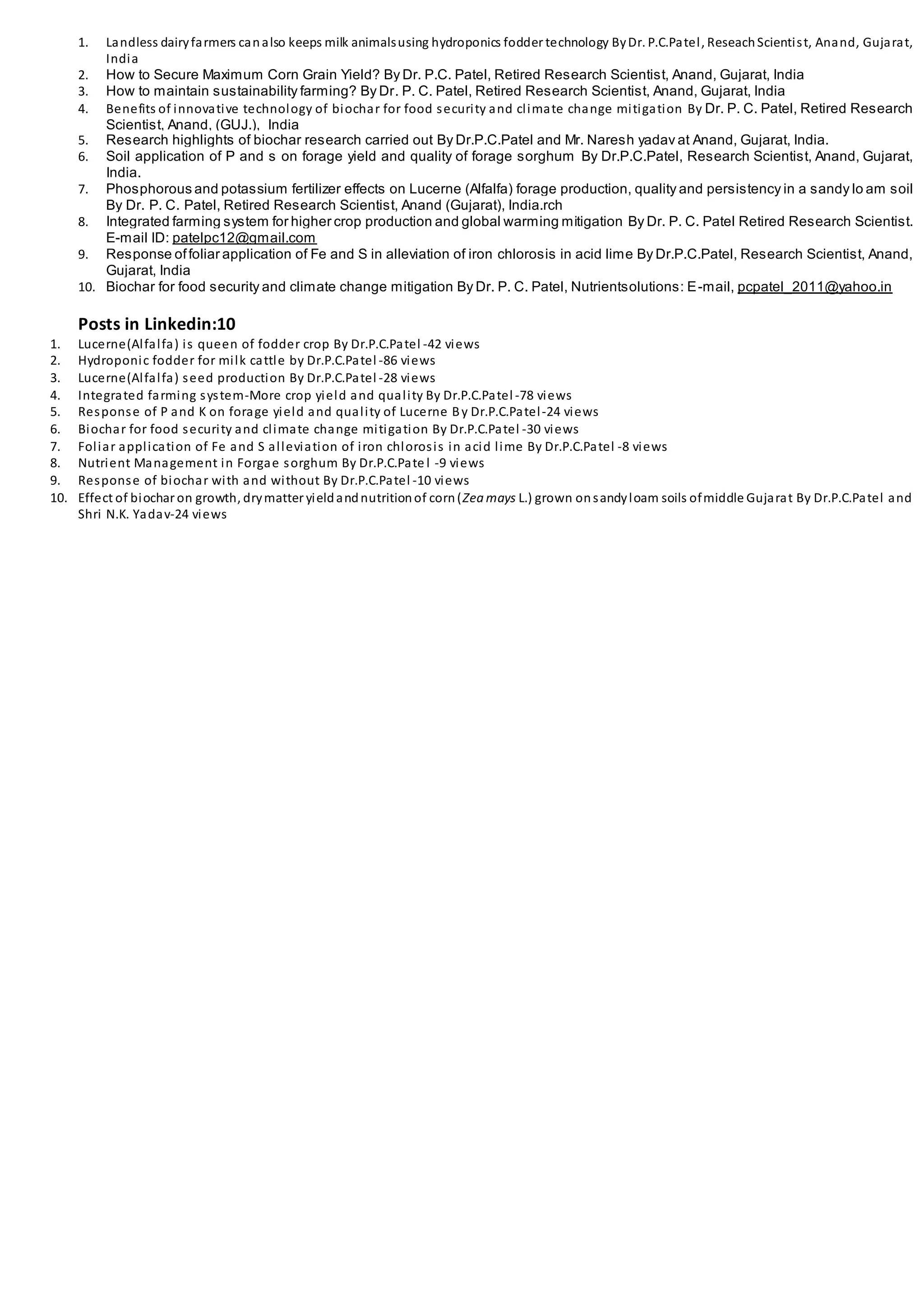 1. Landless dairyfarmers canalso keeps milk animalsusing hydroponics fodder technology ByDr. P.C.Patel, ReseachScientist, Anand, Gujarat,
India
2. How to Secure Maximum Corn Grain Yield? By Dr. P.C. Patel, Retired Research Scientist, Anand, Gujarat, India
3. How to maintain sustainability farming? By Dr. P. C. Patel, Retired Research Scientist, Anand, Gujarat, India
4. Benefits of innovative technology of biochar for food security and climate change mitigation By Dr. P. C. Patel, Retired Research
Scientist, Anand, (GUJ.), India
5. Research highlights of biochar research carried out By Dr.P.C.Patel and Mr. Naresh yadav at Anand, Gujarat, India.
6. Soil application of P and s on forage yield and quality of forage sorghum By Dr.P.C.Patel, Research Scientist, Anand, Gujarat,
India.
7. Phosphorous and potassium fertilizer effects on Lucerne (Alfalfa) forage production, quality and persistency in a sandy lo am soil
By Dr. P. C. Patel, Retired Research Scientist, Anand (Gujarat), India.rch
8. Integrated farming system for higher crop production and global warming mitigation By Dr. P. C. Patel Retired Research Scientist.
E-mail ID: patelpc12@gmail.com
9. Response offoliar application of Fe and S in alleviation of iron chlorosis in acid lime By Dr.P.C.Patel, Research Scientist, Anand,
Gujarat, India
10. Biochar for food security and climate change mitigation By Dr. P. C. Patel, Nutrientsolutions: E-mail, pcpatel_2011@yahoo.in
Posts in Linkedin:10
1. Lucerne(Alfalfa) is queen of fodder crop By Dr.P.C.Patel -42 views
2. Hydroponic fodder for milk cattle by Dr.P.C.Patel -86 views
3. Lucerne(Alfalfa) seed production By Dr.P.C.Patel -28 views
4. Integrated farming system-More crop yield and quality By Dr.P.C.Patel -78 views
5. Response of P and K on forage yield and quality of Lucerne By Dr.P.C.Patel-24 views
6. Biochar for food security and climate change mitigation By Dr.P.C.Patel -30 views
7. Foliar application of Fe and S alleviation of iron chlorosis in acid lime By Dr.P.C.Patel -8 views
8. Nutrient Management in Forgae sorghum By Dr.P.C.Pate l -9 views
9. Response of biochar with and without By Dr.P.C.Patel -10 views
10. Effect of biochar on growth, drymatter yieldandnutritionof corn(Zea mays L.) grown onsandyloam soils ofmiddle Gujarat By Dr.P.C.Patel and
Shri N.K. Yadav-24 views
 
