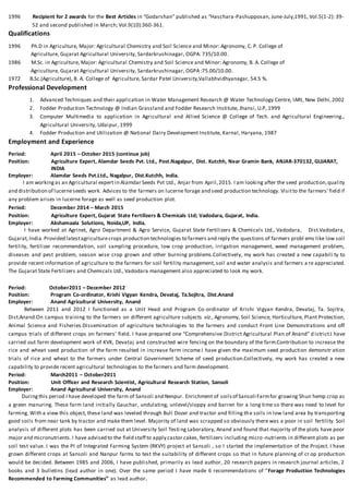 1996 Recipient for 2 awards for the Best Articles in “Godarshan” published as “Haschara-Pashupposan, June-July,1991, Vol.5(1-2): 39-
52 and second published in March; Vol.9(10):360-361.
Qualifications
1996 Ph.D in Agriculture, Major: Agricultural Chemistry and Soil Science and Minor: Agronomy, C. P. College of
Agriculture, Gujarat Agricultural University, Sardarkrushinagar, OGPA: 735/10.00.
1986 M.Sc. in Agriculture, Major: Agricultural Chemistry and Soil Science and Minor: Agronomy, B. A. College of
Agriculture, Gujarat Agricultural University, Sardarkrushinagar, OGPA :75.00/10.00.
1972 B.Sc.(Agriculture), B. A. College of Agriculture, Sardar Patel University,Vallabhvidhyanagar, 54.5 %.
Professional Development
1. Advanced Techniques and their application in Water Management Research @ Water Technology Centre, IARI, New Delhi,2002
2. Fodder Production Technology @ Indian Grassland and Fodder Research Institute, Jhansi, U.P, 1999
3. Computer Multimedia to application in Agricultural and Allied Science @ College of Tech. and Agricultural Engineering.,
Agricultural University, Udaipur, 1999
4. Fodder Production and Utilization @ National Dairy Development Institute, Karnal, Haryana, 1987
Employment and Experience
Period: April 2015 – October 2015 (continue job)
Position: Agriculture Expert, Alamdar Seeds Pvt. Ltd., Post.Nagalpur, Dist. Kutchh, Near Gramin Bank, ANJAR-370132, GUJARAT,
INDIA
Employer: Alamdar Seeds Pvt.Ltd., Nagalpur, Dist.Kutchh, India.
I am workingas an Agricultural expert in Alamdar Seeds Pvt Ltd., Anjar from April,2015. I am looking after the seed production,quality
and distribution of lucerneseeds work. Advices to the farmers on lucerne forage and seed production technology. Visitto the farmers' field if
any problem arises in lucerne forage as well as seed production plot.
Period: December 2014 – March 2015
Position: Agriculture Expert, Gujarat State Fertilizers & Chemicals Ltd; Vadodara, Gujarat, India.
Employer: Akshamaala Solutions, Noida,UP, India.
I have worked at Agrinet, Agro Department & Agro Service, Gujarat State Fertilizers & Chemicals Ltd., Vadodara, Dist.Vadodara,
Gujarat,India.Provided latestagriculturecrops production technologies to farmers and reply the questions of farmers probl ems like low soil
fertility, fertilizer recommendation, soil sampling procedure, low crop production, irrigation management, weed management problem,
diseases and pest problem, season wise crop grown and other burning problems.Collectively, my work has created a new capabili ty to
provide recent information of agriculture to the farmers for soil fertility management, soil and water analysis and farmers a re appreciated.
The Gujarat State Fertilizers and Chemicals Ltd., Vadodara management also appreciated to look my work.
Period: October2011 – December 2012
Position: Program Co-ordinator, Krishi Vigyan Kendra, Devataj, Ta.Sojitra, Dist.Anand
Employer: Anand Agricultural University, Anand
Between 2011 and 2012 I functioned as a Unit Head and Program Co-ordinator of Krishi Vigyan Kendra, Devataj, Ta. Sojitra,
Dist.Anand.On campus training to the farmers on different agriculture subjects viz., Agronomy, Soil Science, Horticulture, Plant Protection,
Animal Science and Fisheries.Dissemination of agriculture technologies to the farmers and conduct Front Line Demonstrations and off
campus trials of different crops on farmers’ field. I have prepared one “Comprehensive District Agricultural Plan of Anand” d istrict.I have
carried out farm development work of KVK, Devataj and constructed wire fencing on the boundary of the farm.Contribution to increase the
rice and wheat seed production of the farm resulted in increase farm income.I have given the maximum seed production demonstr ation
trials of rice and wheat to the farmers under Central Government Scheme of seed production.Collectively, my work has created a new
capability to provide recent agricultural technologies to the farmers and farm development.
Period: March2011 – October2011
Position: Unit Officer and Research Scientist, Agricultural Research Station, Sansoli
Employer: Anand Agricultural University, Anand
Duringthis period I have developed the farm of Sansoli and Nenpur. Enrichment of soilsof Sansoli Farmfor growing Shun hemp crop as
a green manuring. These farm land initially Gauchar, undulating, unlevel/sloppy and barren for a long time so there was need to level for
farming. With a view this object, these land was leveled through Bull Dozer and tractor and filling the soils in low land area by transporting
good soils from near tank by tractor and make them level. Majority of land was scrapped so obviously there was a poor in soil fertility. Soil
analysis of different plots has been carried out at University Soil Testi ng Laboratory, Anand and found that majority of the plots have poor
major and micronutrients.I have advised to the field staff to apply castor cakes, fertilizers including micro-nutrients in different plots as per
soil test value. I was the PI of Integrated Farming System (RKVY) project at Sansoli , so I started the implementation of the Project. I have
grown different crops at Sansoli and Nanpur farms to test the suitability of different crops so that in future planning of cr op production
would be decided. Between 1985 and 2006, I have published, primarily as lead author, 20 research papers in research journal articles, 2
books and 3 bulletins (lead author in one). Over the same period I have made 6 recommendations of “Forage Production Technologies
Recommended to Farming Communities” as lead author.
 