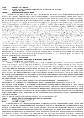 Period: December 2006 – March2011
Position: Research Scientist, I/C Associate Research Scientist, Horticulture at N. C. Farm, AAU,
Chharodi, Ahmedabad.
Employer: Anand Agricultural University, Anand
I handled large farm having 2250 acres land where 4 schemes were operated viz., N. C. Farm, of Kankrej cows, Diploma Agriculture
School,Jatropha Project and Mega Seed Projecton seed multiplication program. I also had given one additional charge of Tobacco Research
Station, Sanand. My role encompassed handling both farms Chharodi and Sanand. At Chharodi, I have to look farm and dairy mana gement
and look to the activities of Diploma Agricultural Students. I have been given special task given by the Vice Chancellor to look the
development of Chharodi farm. I have taken up seed multiplication program of Rice, Wheat, Lucerne and Fenugreek. I have increased double
income of N.C.Farm, Chharodi of Rs.95.02 lakh in my tenure period (2006-07 and 2007-08) as compared to only Rs.47.64 lakh in past two
years (2004-05 and 2005-06). I have increased the soil fertility of Chharodi farm by soil application of gypsum @ 2.00 MT and 25 Kg ZnSO4
per hectare. It was directly reflected in rice production. I have taken up rice seed production in 2007 and the rice seed production was 2,
16,807 kg from 60.00 hectare land whereas it was only 150331 kg from the same land during 2006. The productivity was increased to the
tune of 44.2 % higher in 2007 as compared to the year 2006. It indicated that farm management significantly influenced the cro p
productivity. Similarly, the milk production enhanced 38 % during 2007 (75714 kg) as compared to 2006 (54272 kg). Chharodi fa rm have
natural grass area of about1600 acres.The total number of natural grassbales in theyear 2007 was 15,308 numbers which wer e 24 & higher
than the year 2006 (12,328, each having weight 100-100 kg dry grass).After closing of Chharodi Farm on 03-10-2008.
I continued as a Unit Officer at N. C. Farm, Anand and development of 5 newly ARS Farms viz., Sansoli, Nenpur, Mehmadavadana
Muvada, Meenavada and Khambholaj of AAU, Anand. The allotted land was Gauchar, undulating, sloppy and unfertile. This land converted
into cultivated by farm management usingplowing,harrowing,cultivating,levelingland usingBull Dozar, JCB machine and Tra ctors. Improve
soil fertility by green manure crops and addition of organic manures and fertilizers. I have prepared a project of “Development of Integrated
Farming System at Chharodi” under Stream-I for new projects under Rashtriya Krishi Vikas Yojna (R.K.V.Y.) for the year 2008-09. The total
outlay of the project was Rs. 471.20 lakh (47.12 million). This project was shifted from Chharodi to Sansoli as Chharodi farm was closed by
the Government for Tata Nano Project. I have purchased the farm equipments, office furniture and laboratory scientific instru ments as per
the sanction in the project. The seed production program of sorghum, rice, wheat, corn and green gram etc has been taken up and
distributed seeds to the farmers and co-operative societies.
Period: July1998 – December 2006
Position: Associate Research Scientist, Main Forage Research Station, Anand
Employer: Anand Agricultural University, Aannd
Field trials of nutrient managements were conducted on forage crops for forage production and quality evaluation. The treatment
wise of forage plant green samples of 500 grams of Plant Breeding, Agronomy and Soil Science and Plant Protection disciplines trials were
brought in the Forage Quality Evaluation laboratory and these samples were cut into small pieces with the manually chaff cutter and dried
under shadow. Afterwards these partial dried plant samples were put into oven at 75 C temperature for about 24 hours till constant weight
obtained. These samples were removed from the oven and weigh treatment wise and calculate dry matter content. These samples were
ground in Grinding Mill and estimated N content using Kjeldahls’ method and these N values multiplied by 6.25 gives CP %.The NDF content
was estimated using standard method. The HCN content of forage sorghum was estimated from green samples. The NO -N content, Oxalate
content and IVDMD content estimated from promising entries if forage crops which are in pipe lines or for specific trials where treatments
effectiveness required to be assessed.
I conducted 4 field trials on sorghum, maize and Lucerne on nutrient management and 2 trials were on multi -
micronutrients on corn and sorghum. Two trials each on effect of P and S on forage sorghum yield and quality in 2001-03 and
effect of different sources & levels of S, Zn and B levels on seed production of Lucerne. These trials were repeated for 3 years & pooled
statistical analysiscarried out. The chemical analysisof samples was also carried out. The economics analysiswas also carried out for finding
out the remunerative treatments. These trials recommendations were presented in sub-committees meeting of Agronomy and Soil Science
and in Joint AGRESCO meeting and discussed and final approval. Afterwards, these recommendation finding were given to the Departments
of Agricultureand Extension to reach to the farmers’ door step. Soil samples analysisfor land acquisition in Vadodara and Kheda districts for
rehabilitation of Narmada
ousters for appraisal of the identified land for their suitability to farming during 2000 to 2002.
Position: Assistant Research Scientist, Main Forage Research Station, Anand
Employer: Anand Agricultural University, Anand
Period: March1982 –July1998
I conducted 2 separate field trials on nutrient management on forage sorghum in rainy and summer season of 1986, 1987 and 198 8.
Another one field trial was conducted on oats to study the response of forage oats to sowing dates and cutting management on grain
production during winter season of 1986-88. Pooled statistical analysis of 3 years results were carried out and worked out the economics
analysis to find out the remunerative treatments over control. These recommendations were approve as the procedure indicated earlier in
the period July1998–December 2006.Carried outchemical analysis of foragecrops trials of different disciplines for evaluating /effectiveness
of the treatments for quality and anti-quality and interpret the results and finally made recommendation to the farmers. I worked long
period of 25 years in forage crops and contributed significant work in forage crop production and quality. I had been analysi s of 1, 00,000
 