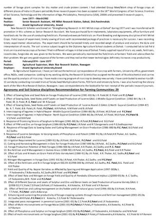 number of forage plant samples for dry matter and crude protein content. I had attended Group Meet/Work shop of forage crops at
different places of India in 25 years period.My three research papers has been accepted in the 18th World Congress of Soil Science, Frontiers
of Soil Science, Technology and the information of Age, Philadelphia, Pennsylvania (USA), 20006 and presented 3 research papers,
Period: June 1977 – March1982
Position: Senior Research Assistant, Hill Millet Research Station, Dahod, Dist.Panchmahals
Employer: Anand Agricultural University, Anand
New Research Scheme sanctioned on “Strengthening Research In Hill Millet crops at Dahod” during 1977 and I was transferred wi th
promotion in this scheme as Senior Research Assistant. We have purchased farm implements, laboratory equipments, office furniture and
hand tools etc for the use of conductingfield trials.Planned and execute field trials on Plant Breeding and Agronomy discipline of Hill Millet
Crops. Field layout of experiment, timely sowing of trials with recommended package of practices is necessary for success. I was recording
timely experimental observations. The experiment should be harvested timely and recorded weigh of produce and analysis the da ta and
interpretation of results. The soil science subject taught to the Diploma Agriculture School students at Dahod. I conducted lab to lab fiel d
trials on riceand maizecrops at farmers’filed in different villages in tribal area of Dahod.Timely supplied inputof tria ls viz; seeds, fertilizers,
insecticides, fungicides etc was given to the farmers. We were periodically monitored the field trials at farmers’ field and advise them for
their problem. We got very good response of the farmers and they realize that newer technol ogies definitely increases crop productivity.
Period: February1974 – June 1977
Position: Agricultural Supervisor, Main Rice Research Station, Nawagam
Employer: Anand Agricultural University,Anand
As Agricultural Supervisor, I have carried out the technical correspondence of rice crop with farmers, University office, government
office, NGOs, seed companies. Looking to my working ability,the Research Scientisthas assigned me the work of Ricebiochemist and carries
out the quality analysis of rice crop. I have made crossing program of rice crop to develop new variety. I have contributed to evolve rice GR-
11 variety by conductingriceseed trialsatTaluka Seed Multiplication Farms,TCD Farm and University farms. I was also hand ling the Library
work of the Main RiceResearch Station, Nawagam. I was correspondenceto the bookseller for non-receipt of the periodic research journals.
Agronomy and Soil Science disciplines Recommendation for Farming Communities: 29
1. Effect of Sowing Date and Seed Rate on Forage Production of lucerne (1981-83) By J. R. Patel,M. D. Patel and P. C.Patel
2. Effect of Sowing Date, Seed Rates and P Levels on Seed Production of lucerne GAUL-1:Middle Gujarat Condition (1982-84 ) By J. R.
Patel, M. D. Patel, P. C. Patel and M. R.Saiyad
3. Effect of Sowing Dates, Seed Rates and P Levels on Seed Production of lucerne Anand-2 (GAUL-1):North Gujarat Condition (1984-87)
By A. T. Patel, B.B. Patel,J.R. Patel, P.C.Patel, A.R.Pathak, K.M.Patel and B..A.Patel
4. Intercropping of legumes in Hybrid Napier- Middle Gujarat Condition (1984-86) By J.R.Patel, M.D.Patel and P.C.Patel
5. Intercropping of legumes in Hybrid Napier- North Gujarat Condition (1984-86) By J.R.Patel, A.T.Patel, M.D.Patel, P.C.Patel &
V.S.Patel and B.B.Patel
6. Response of Promising Strains of Sorghum to Nitrogen (1985-88) By J.R.Patel,P.C.Patel and B.G.Patel
7. Effect of FYM and Zinc on Forage Sorghum (1986-89) By P.C.Patel, J.R.Patel and R.T.Dangarwala and P.G.Sodhaparmar
8. Response of Forage Oats to Sowing Dates and Cutting Management on Grain Production (1986-880 By P.C. Patel, B.G.Patel and
A.C.Sadhu
9. Response of Lucerne Genotypes to Varying Levels of Phosphorus and Potash (1988-91) By J.R.Patel,K.R.Thaker, A.C. Sadhu,
P.C.Patel and B.G.Patel
10. Irrigation Requirement for Lucerne (1989-91) By J.R.Patel, M.D.Patel, P.C.Patel and B.G.Patel
11. Cutting and Harvesting Management in Oats for Forage Production (1987-890 By J.R.Patel, A.C.Sadhu, P.C.Patel and B.G.Patel
12. Forage Production Potential of Rabi Forages (1986-900 By J.R.Patel, K.R.Thaker, A.C.Sadhu and P. C. Patel
13. Bio-fertilizer and N Management in Guinea Grass (1988-90) J.R.Patel, A.C.Sadhu, P.C.Patel, B.G.Patel and K.R.Thaker
14. Effect of Cuts and N levels on Grain Yield of Oats Variety kent (1988-91) By J.R. Patel, K.R. Thaker, A.C. Sadhu,P.C.Patel and
V.S.Patel
15. Nitrogen Management in Forage Oats (1991-93) By J.R.Patel, K.R.Thaker, A.C.Sadhu and P.C.Patel
16. Effect of Bio-fertilizers and N in Forage Sorghum SSG.59-3(1998-000 By J.R.Patel, A.C.Sadhu, P.C. Patel, B.G. Patel and
K.R.Thaker
17. Yield and Quality of Hy. Napier Varieties as Affected by Spacing and Nitrogen Application (1997 -00)By J.
P.Yadavendra,T.N.Barevadia, A.C.Sadhu,M.R.Patel and P.C.Patel
18. Effect of Seed Rate and Nitrogen on Forage Yield and Quality of Pandadiu (Chicorium intybus L.) (2000-03) By A. C. Sadhu,
J.P.Yadavendra,M.R. Patel and P.C.Patel
19. Effect of Different Sources and Levels of Sulphur and Zinc and Boron levels on Seed Production of Lucerne Variety GAUL-1
(1998-01) P.C.Patel,T.D.Patel,S.A.Patel,J.P.Yadavendra, A.V.Kotecha, K.P.Patel and V.P.Ramani
20. Effect of fertilizer and cutting management on dry fodder yield of natural grass land (1996 -00) By D.V.Patel, R.H.Patel,
T.T.Patel, P.C.Patel and L.N.Baraiya
21. Enhancing and sustaining the productivity of forage cropping systems through manure and fertilizer management (2001-05) By
A.C.Sadhu,M.R.Patel,.P.C.Patel,A.V. Kotecha, C.C.Patel & T.N.Barevadia
22. Integrated pests management in perennial lucerne (2001-05) By C.C.Patel,P.C.Patel and J.P.Yadavendra
23. Effect of Multi-micronutrients on Forage Maize (2001-03) P.C.Patel,K.P.Patel,J.P.Yadavendra, A.V.Kotecha, K.C.Patel &
V.P.Ramani
24. Effect of Phosphorus and Sulphur on Forage Sorghum (2001-03) By P.C.Patel , J.P.Yadavendra, A.V.Kotecha and N.N.Patel
25. Effect of multi-micronutrients on Forage Sorghum (2001-03) By P.C.Patel,K.P.Patel,J.P.Yadavendra,A.V.Kotecha, K.C.Patel & V.P.Ramani
 