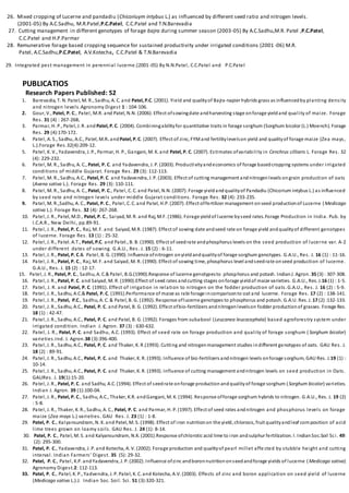 26. Mixed cropping of Lucerne and pandadiu (Chicoriuym intybus L.) as influenced by different seed ratio and nitrogen levels.
(2001-05) By A.C.Sadhu, M.R.Patel,P.C.Patel, C.C.Patel and T.N.Barevadia
27. Cutting management in different genotypes of forage bajra during summer season (2003-05) By A.C.Sadhu,M.R. Patel ,P.C.Patel,
C.C.Patel and H.P.Parmar
28. Remunerative forage based cropping sequence for sustained productivity under irrigated conditions (2001 -06) M.R.
Patel, A.C.Sadhu,P.C.Patel, A.V.Kotecha, C.C.Patel & T.N.Barevadia
29. Integrated pest management in perennial lucerne.(2001-05) By N.N.Patel, C.C.Patel and P.C.Patel
PUBLICATIOS
Research Papers Published: 52
1. Barevadia, T. N. Patel, M. R., Sadhu, A. C. and Patel, P.C. (2001). Yield and qualityof Bajra-napier hybrids grass as influencedby planting density
and nitrogen levels.Agronomy Digest 1 : 104-106.
2. Gour, V., Patel, P. C., Patel, M.R. and Patel, N.N. (2006). Effect ofsowingdate andharvesting stage onforage yieldand quality of maize. Forage
Res. 31 (4) : 267-268.
3. Parmar, H. P., Patel, J. R. and Patel, P.C. (2004). Combiningabilityfor quantitative traits in forage sorghum (Sorghum bicolor (L.) Moench). Forage
Res. 29 (4):170-172.
4. Patel, A. S., Sadhu, A.C., Patel, M.R. andPatel, P.C. (2007). Effect of zinc, FYMand fertilitylevelson yield and qualityof forage maize (Zea mays,
L.).Forage Res.32(4):209-12.
5. Patel, K. V., Yadavendra, J. P., Parmar, H. P., Gangani, M. K. and Patel, P. C. (2007). Estimates ofvariability in Cenchrus cilliaris L. Forage Res. 32
(4): 229-232.
6. Patel, M. R., Sadhu, A. C., Patel, P. C. and Yadavendra, J. P. (2003). Productivityandeconomics of forage basedcropping systems under irrigated
conditions of middle Gujarat. Forage Res. 29 (3): 112-113.
7. Patel, M. R., Sadhu, A.C., Patel, P. C. and Yadavendra, J. P. (2003). Effect of cutting management andnitrogenlevels ongrain production of oats
(Avena sativa L.). Forage Res. 29 (3): 110-111.
8. Patel, M. R., Sadhu, A. C., Patel, P. C., Patel, C. C. and Patel, N.N. (2007). Forage yieldandqualityof Pandadiu (Chicorium intybus L.) as influenced
by seed rate and nitrogen levels under middle Gujarat conditions. Forage Res. 32 (4): 233-235.
9. Patel, M. R.,Sadhu, A. C., Patel, P. C., Patel, C. C. and Patel, H.P. (2007). Effect offertilizer management onseed productionof Lucerne (Medicago
sativa L.). Forage Res. 32 (4): 267-268.
10. Patel, J. R., Patel, M.D., Patel, P. C., Saiyad, M. R. and Raj, M.F. (1986). Forage yieldof lucerne byseed rates.Forage Production in India. Pub. by
I.C.A.R., New Delhi, pp.89-91.
11. Patel, J. R., Patel, P. C., Raj, M. F. and Saiyad, M.R. (1987). Effect of sowing date andseed rate on forage yield andqualityof different genotypes
of lucerne. Forage Res. 13 (1) : 25-32.
12. Patel, J. R., Patel. A.T., Patel, P.C. and Patel., B. B. (1990). Effect of seedrate andphosphorus levels on the seed production of lucerne var. A-2
under different dates of sowing. G.A.U., Res. J. 15 (2) : 6-11.
13. Patel, J. R., Patel, P. C.& Patel, B. G. (1990). Influence ofnitrogen onyieldandqualityof forage sorghum genotypes. G.A.U., Res. J. 16 (1) : 11-16.
14. Patel, J. R., Patel, P. C., Raj, M. F. and Saiyad, M. R. (1990). Effect of sowing time, phosphorus level andseedrate onseed production of lucerne.
G.A.U., Res. J. 15 (2) : 12-17.
15. Patel, J. R., Patel, P. C., Sadhu, A. C.&Patel, B.G.(1990).Response of lucerne genotypesto phosphorus and potash. IndianJ. Agron. 35 (3) : 307-308.
16. Patel, J. R., Patel, P. C. and Saiyad, M. R. (1990).Effect of seed rates andcutting stages onforage yieldof maize varieties. G.A.U., Res. J.16 (1) : 1-5.
17. Patel, J. R. and Patel, P. C. (1991). Effect of irrigation in relation to nitrogen on the fodder production of oats.G.A.U., Res. J. 16 (2) : 5-9.
18. Patel, J. R., Sadhu, A.C.& Patel, P. C. (1991).Performance of maize as rabi forage incomparisonto oat and lucerne. Forage Res. 17 (2) : 138-141.
19. Patel, J. R., Patel, P.C., Sadhu, A. C. & Patel, B. G. (1992). Response oflucerne genotypes to phosphorus and potash. G.A.U. Res. J. 17 (2) :132-133.
20. Patel, J. R., Sadhu, A.C., Patel, P. C. and Patel, B. G. (1992). Effect ofbio-fertilizers andnitrogenlevelson fodder productionof grasses. Forage Res.
18 (1) : 42-47.
21. Patel, J. R., Sadhu, A.C., Patel, P. C. and Patel, B. G. (1992). Forages from subabool (Leucanea leucocephala) based agroforestry system under
irrigated condition. Indian J. Agron. 37 (3) : 630-632.
22. Patel, J. R., Patel, P. C. and Sadhu, A.C. (1993). Effect of seed rate on forage production and quality of forage sorghum ( Sorghum bicolor)
varieties.Ind. J. Agron.38 (3):396-400.
23. Patel, J. R., Sadhu, A.C., Patel, P. C. and Thaker, K. R.(1993). Cutting and nitrogenmanagement studies indifferent genotypes of oats. GAU Res. J.
18 (2) : 89-91.
24. Patel, J. R., Sadhu, A.C., Patel, P. C. and Thaker, K. R. (1993). Influence of bio-fertilizers andnitrogen levels onforage sorghum, GAU Res. J.19 (1) :
10-14.
25. Patel, J. R., Sadhu, A.C., Patel, P. C. and Thaker, K. R. (1993). Influence of cutting management andnitrogen levels on seed production in Oats.
GAURes. J. 19(1):15-20.
26. Patel, J. R., Patel, P. C. and Sadhu, A.C. (1994). Effect of seedrate onforage productionandqualityof forage sorghum (Sorghum bicolor) varieties.
Indian J. Agron. 39 (1):100-04.
27. Patel, J. R., Patel, P. C., Sadhu, A.C., Thaker, K.R. andGangani, M. K. (1994). Response offorage sorghum hybrids to nitrogen. G.A.U., Res. J. 19 (2)
: 5-8.
28. Patel, J. R., Thaker, K. R., Sadhu, A. C., Patel, P. C. and Parmar, H. P. (1997). Effect of seed rates andnitrogen and phosphorus levels on forage
maize (Zea mays L.) varieties. GAU Res. J. 23 (1) : 1-8.
29. Patel, P. C., Kalyansundram, N. K. and Patel, M. S. (1998). Effect of iron nutritionon the yield, chlorosis, fruit qualityandleaf composition of acid
lime trees grown on loamy soils. GAU Res. J. 24 (1): 8-14.
30. Patel, P. C., Patel, M. S. and Kalyansundram, N.K. (2001).Response ofchlorotic acid lime to iron andsulphur fertilization. I. IndianSoc.Soil Sci. 49:
(2): 295-300.
31. Patel, P. C., Yadavendra, J. P. and Kotecha, A. V. (2002). Forage production and qualityof pearl millet affe cted by stubble height and cutting
interval. Indian Farmers’ Digest. 35 (5): 29-32.
32. Patel, P. C., Patel, K.P. andYadavendra, J. P. (2002). Influence ofzinc andboronnutritiononseedandforage yields of lucerne (Medicago sativa)
Agronomy Digest.2: 112-113.
33. Patel, P. C., Patel, K. P., Yadvendra, J. P. Patel, K. C. and Kotecha, A.V. (2003). Effects of zinc and boron application on seed yield of lucerne
(Medicago sativa L.).J. Indian Soc. Soil. Sci. 51 (3):320-321.
 