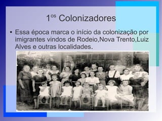 1os
Colonizadores
● Essa época marca o início da colonização por
imigrantes vindos de Rodeio,Nova Trento,Luiz
Alves e outras localidades.
 