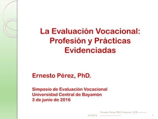 La Evaluación Vocacional:
Profesión y Prácticas
Evidenciadas
Ernesto Pérez, PhD.
Simposio de Evaluación Vocacional
Universidad Central de Bayamón
3 de junio de 2016
6/3/2016
Ernesto Perez, PhD. Simposio UCB ----------
------------------------- 1
 