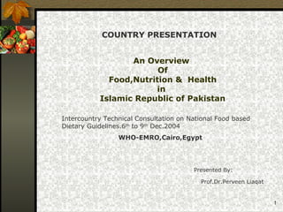 1
An Overview
Of
Food,Nutrition & Health
in
Islamic Republic of Pakistan
Presented By:
Prof.Dr.Perveen Liaqat
COUNTRY PRESENTATION
Intercountry Technical Consultation on National Food based
Dietary Guidelines.6th
to 9th
Dec.2004
WHO-EMRO,Cairo,Egypt
 