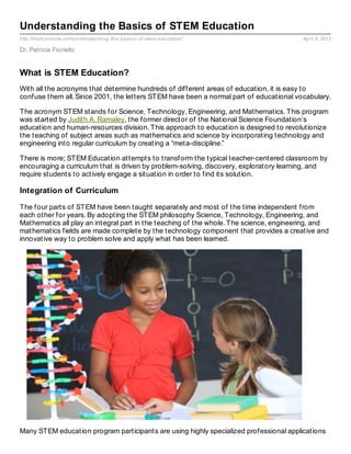 Understanding the Basics of STEM Education
http://drpfconsults.com/understanding- the- basics- of- stem- education/                 April 9, 2013

Dr. Patricia Fioriello


What is STEM Education?
With all the acronyms that determine hundreds of different areas of education, it is easy to
confuse them all. Since 2001, the letters STEM have been a normal part of educational vocabulary.

The acronym STEM stands for Science, Technology, Engineering, and Mathematics. This program
was started by Judith A. Ramaley, the former director of the National Science Foundation’s
education and human-resources division. This approach to education is designed to revolutionize
the teaching of subject areas such as mathematics and science by incorporating technology and
engineering into regular curriculum by creating a “meta-discipline.”

There is more; STEM Education attempts to transform the typical teacher-centered classroom by
encouraging a curriculum that is driven by problem-solving, discovery, exploratory learning, and
require students to actively engage a situation in order to find its solution.

Integration of Curriculum

The four parts of STEM have been taught separately and most of the time independent from
each other for years. By adopting the STEM philosophy Science, Technology, Engineering, and
Mathematics all play an integral part in the teaching of the whole. The science, engineering, and
mathematics fields are made complete by the technology component that provides a creative and
innovative way to problem solve and apply what has been learned.




Many STEM education program participants are using highly specialized professional applications
 