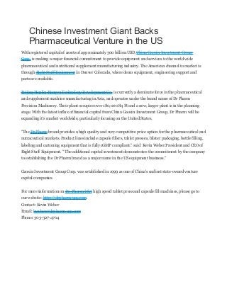 Chinese Investment Giant Backs
Pharmaceutical Venture in the US
With registered capital of assets of approximately 300 billion USD,China Gaoxin Investment Group
Corp. is making a major financial commitment to provide equipment and services to the world wide
pharmaceutical and nutritional supplement manufacturing industry. The American channel to market is
through Right Stuff Equipment in Denver Colorado, where demo equipment, engineering support and
parts are available.
Beijing Hanlin Hangyu Technology Development Co. is currently a dominate force in the pharmaceutical
and supplement machine manufacturing in Asia, and operates under the brand name of Dr Pharm
Precision Machinery. Their plant occupies over 180,000 Sq Ft and a new, larger plant is in the planning
stage. With the latest influx of financial capital from China Gaoxin Investment Group, Dr Pharm will be
expanding it's market worldwide, particularly focusing on the United States.
"The Dr Pharm brand provides a high quality and very competitive price option for the pharmaceutical and
nutraceutical markets. Product lines include capsule fillers, tablet presses, blister packaging, bottle filling,
labeling and cartoning equipment that is fully cGMP compliant." said Kevin Weber President and CEO of
Right Stuff Equipment. " The additional capital investment demonstrates the commitment by the company
to establishing the Dr Pharm brand as a major name in the US equipment business."
Gaoxin Investment Group Corp. was established in 1999 as one of China's earliest state-owned venture
capital companies.
For more information on Dr. Pharm USA high speed tablet press and capsule fill machines, please go to
our website: http://drpharm-usa.com.
Contact: Kevin Weber
Email: kweber@drpharm-usa.com
Phone: 303-327-4704

 