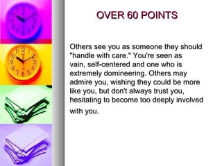 OVER 60 POINTS Others see you as someone they should "handle with care." You're seen as vain, self-centered and one who is extremely domineering. Others may admire you, wishing they could be more like you, but don't always trust you, hesitating to become too deeply involved with you.   