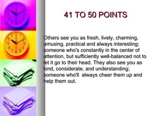 41 TO 50 POINTS Others see you as fresh, lively, charming, amusing, practical and always interesting; someone who's constantly in the center of attention, but sufficiently well-balanced not to let it go to their head. They also see you as kind, considerate, and understanding; someone who'll  always cheer them up and help them out. 
