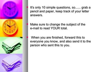 It's only 10 simple questions, so...... grab a pencil and paper, keep track of your letter answers.   Make sure to change the subject of the e-mail to read YOUR total.  When you are finished, forward this to everyone you know, and also send it to the person who sent this to you. 