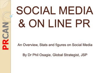 SOCIAL MEDIA
        & ON LINE PR
PRCAN



        An Overview, Stats and figures on Social Media

           By Dr Phil Osagie, Global Strategist, JSP
 