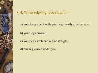 4.   When relaxing, you sit with... a) your knees bent with your legs neatly side by side    b) your legs crossed c) your legs stretched out or straight d) one leg curled under you 