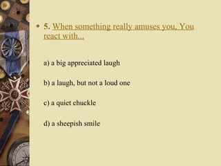 5.   When something really amuses you, You react with... a) a big appreciated laugh   b) a laugh, but not a loud one   c) a quiet chuckle    d) a sheepish smile 