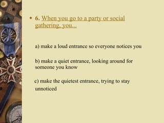 6.   When you go to a party or social gathering, you... a) make a loud entrance so everyone notices you   b) make a quiet entrance, looking around for someone you know c) make the quietest entrance, trying to stay unnoticed   