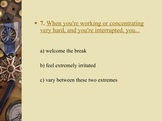 7.   When you're working or concentrating very hard, and you're interrupted, you... a) welcome the break   b) feel extremely irritated   c) vary between these two extremes 