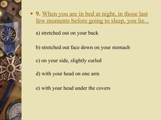 9.   When you are in bed at night, in those last few moments before going to sleep, you lie... a) stretched out on your back   b) stretched out face down on your stomach c) on your side, slightly curled d) with your head on one arm e) with your head under the covers 