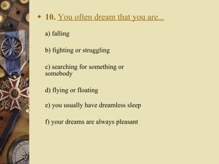 10.   You often dream that you are... a) falling   b) fighting or struggling   c) searching for something or somebody   d) flying or floating e) you usually have dreamless sleep   f) your dreams are always pleasant 
