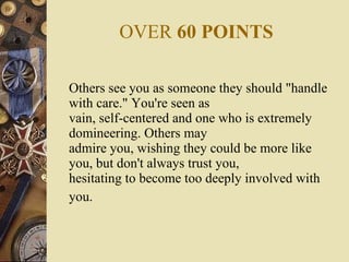 OVER  60 POINTS Others see you as someone they should "handle with care." You're seen as vain, self-centered and one who is extremely domineering. Others may admire you, wishing they could be more like you, but don't always trust you, hesitating to become too deeply involved with you.   