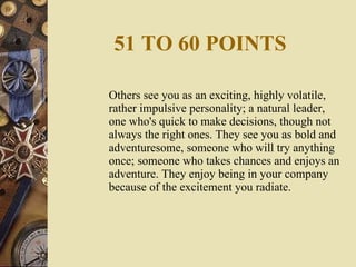 51 TO 60 POINTS Others see you as an exciting, highly volatile, rather impulsive personality; a natural leader, one who's quick to make decisions, though not always the right ones. They see you as bold and adventuresome, someone who will try anything once; someone who takes chances and enjoys an adventure. They enjoy being in your company because of the excitement you radiate. 