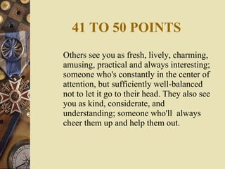 41 TO 50 POINTS Others see you as fresh, lively, charming, amusing, practical and always interesting; someone who's constantly in the center of attention, but sufficiently well-balanced not to let it go to their head. They also see you as kind, considerate, and understanding; someone who'll  always cheer them up and help them out. 