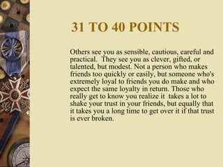 31 TO 40 POINTS Others see you as sensible, cautious, careful and practical.  They see you as clever, gifted, or talented, but modest. Not a person who makes friends too quickly or easily, but someone who's extremely loyal to friends you do make and who expect the same loyalty in return. Those who really get to know you realize it  takes a lot to shake your trust in your friends, but equally that it takes you a long time to get over it if that trust is ever broken. 