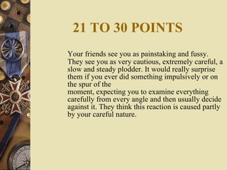 21 TO 30 POINTS Your friends see you as painstaking and fussy. They see you as very cautious, extremely careful, a slow and steady plodder. It would really surprise them if you ever did something impulsively or on the spur of the moment, expecting you to examine everything carefully from every angle and then usually decide against it. They think this reaction is caused partly by your careful nature. 