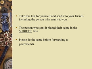 Take this test for yourself and send it to your friends including the person who sent it to you. The person who sent it placed their score in the  SUBJECT   box. Please do the same before forwarding to your friends.   