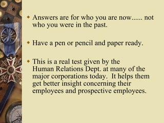 Answers are for who you are now...... not who you were in the past. Have a pen or pencil and paper ready.  This is a real test given by the Human Relations Dept. at many of the major corporations today.  It helps them get better insight concerning their employees and prospective employees. 