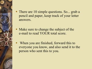 There are 10 simple questions. So... grab a pencil and paper, keep track of your letter answers.   Make sure to change the subject of the e-mail to read YOUR total score.  When you are finished, forward this to everyone you know, and also send it to the person who sent this to you. 
