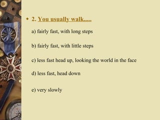 2.  You usually walk..... a) fairly fast, with long steps   b) fairly fast, with little steps   c) less fast head up, looking the world in the face d) less fast, head down  e) very slowly   