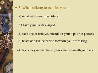 3.   When talking to people, you... a) stand with your arms folded   b ) have your hands clasped    c) have one or both your hands on your hips or in pockets d) touch or push the person to whom you are talking e) play with your ear, touch your chin or smooth your hair 