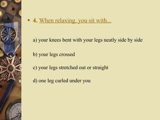 4.   When relaxing, you sit with... a) your knees bent with your legs neatly side by side    b) your legs crossed c) your legs stretched out or straight d) one leg curled under you 