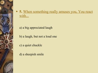 5.   When something really amuses you, You react with... a) a big appreciated laugh   b) a laugh, but not a loud one   c) a quiet chuckle    d) a sheepish smile 