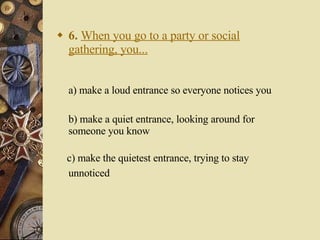 6.   When you go to a party or social gathering, you... a) make a loud entrance so everyone notices you   b) make a quiet entrance, looking around for someone you know c) make the quietest entrance, trying to stay unnoticed   