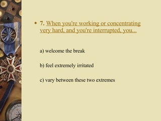 7.   When you're working or concentrating very hard, and you're interrupted, you... a) welcome the break   b) feel extremely irritated   c) vary between these two extremes 