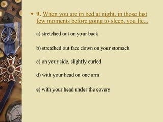 9.   When you are in bed at night, in those last few moments before going to sleep, you lie... a) stretched out on your back   b) stretched out face down on your stomach c) on your side, slightly curled d) with your head on one arm e) with your head under the covers 