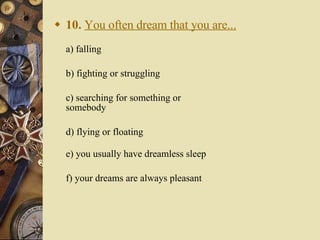 10.   You often dream that you are... a) falling   b) fighting or struggling   c) searching for something or somebody   d) flying or floating e) you usually have dreamless sleep   f) your dreams are always pleasant 