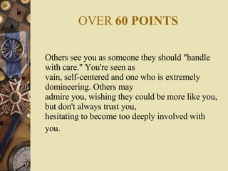OVER  60 POINTS Others see you as someone they should "handle with care." You're seen as vain, self-centered and one who is extremely domineering. Others may admire you, wishing they could be more like you, but don't always trust you, hesitating to become too deeply involved with you.   