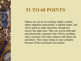 51 TO 60 POINTS Others see you as an exciting, highly volatile, rather impulsive personality; a natural leader, one who's quick to make decisions, though not always the right ones. They see you as bold and adventuresome, someone who will try anything once; someone who takes chances and enjoys an adventure. They enjoy being in your company because of the excitement you radiate. 