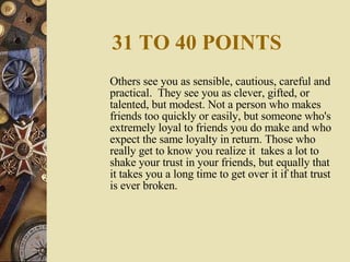 31 TO 40 POINTS Others see you as sensible, cautious, careful and practical.  They see you as clever, gifted, or talented, but modest. Not a person who makes friends too quickly or easily, but someone who's extremely loyal to friends you do make and who expect the same loyalty in return. Those who really get to know you realize it  takes a lot to shake your trust in your friends, but equally that it takes you a long time to get over it if that trust is ever broken. 