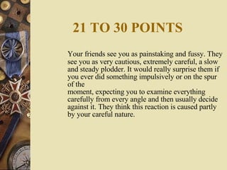 21 TO 30 POINTS Your friends see you as painstaking and fussy. They see you as very cautious, extremely careful, a slow and steady plodder. It would really surprise them if you ever did something impulsively or on the spur of the moment, expecting you to examine everything carefully from every angle and then usually decide against it. They think this reaction is caused partly by your careful nature. 