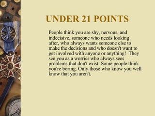 UNDER 21 POINTS People think you are shy, nervous, and indecisive, someone who needs looking after, who always wants someone else to make the decisions and who doesn't want to get involved with anyone or anything!  They see you as a worrier who always sees problems that don't exist. Some people think you're boring. Only those who know you well know that you aren't.  