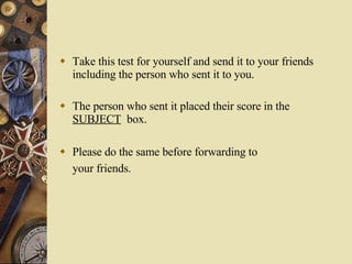 Take this test for yourself and send it to your friends including the person who sent it to you. The person who sent it placed their score in the  SUBJECT   box. Please do the same before forwarding to your friends.   